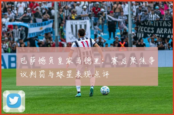 巴萨憾负皇家马德里：赛后聚焦争议判罚与球星表现点评