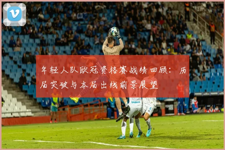 年轻人队欧冠资格赛战绩回顾:历届突破与本届出线前景展望