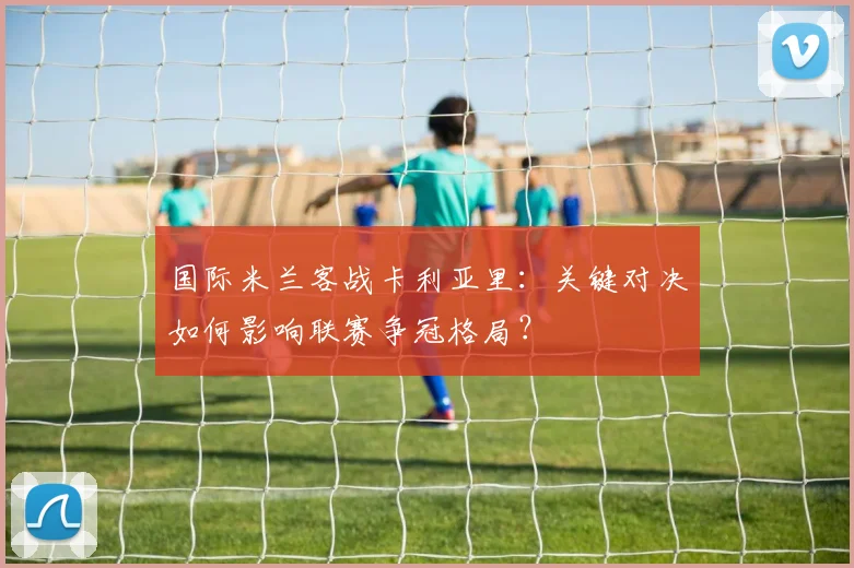 国际米兰客战卡利亚里:关键对决如何影响联赛争冠格局?