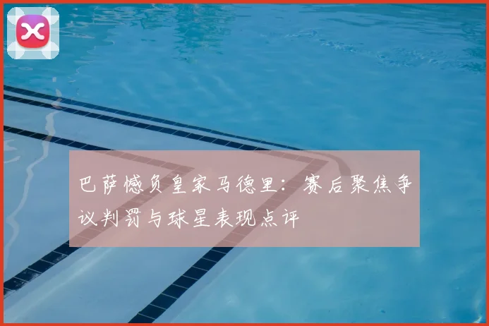 巴萨憾负皇家马德里：赛后聚焦争议判罚与球星表现点评