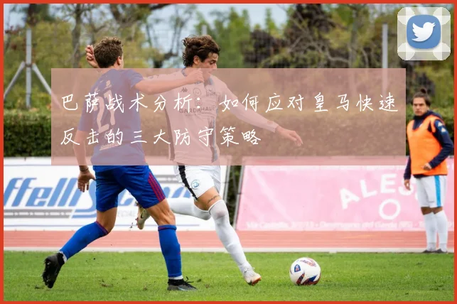 巴萨战术分析：如何应对皇马快速反击的三大防守策略