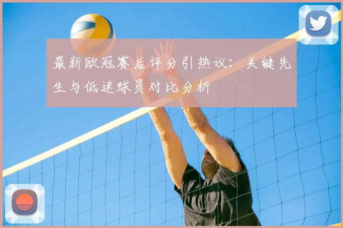 最新欧冠赛后评分引热议：关键先生与低迷球员对比分析