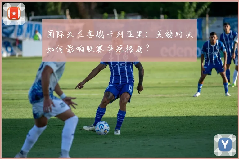 国际米兰客战卡利亚里:关键对决如何影响联赛争冠格局?