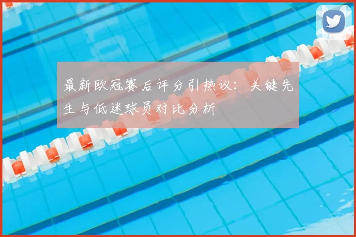 最新欧冠赛后评分引热议：关键先生与低迷球员对比分析
